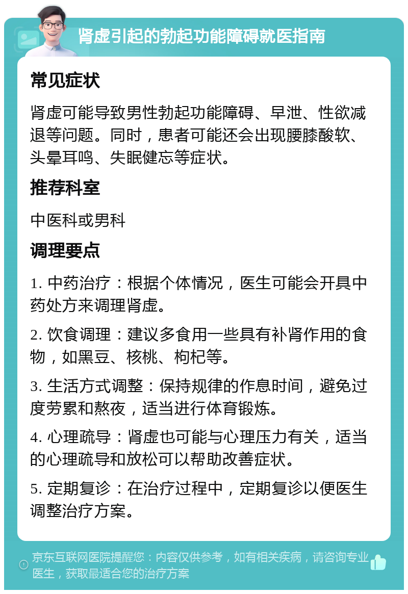 肾虚引起的勃起功能障碍就医指南 常见症状 肾虚可能导致男性勃起功能障碍、早泄、性欲减退等问题。同时，患者可能还会出现腰膝酸软、头晕耳鸣、失眠健忘等症状。 推荐科室 中医科或男科 调理要点 1. 中药治疗：根据个体情况，医生可能会开具中药处方来调理肾虚。 2. 饮食调理：建议多食用一些具有补肾作用的食物，如黑豆、核桃、枸杞等。 3. 生活方式调整：保持规律的作息时间，避免过度劳累和熬夜，适当进行体育锻炼。 4. 心理疏导：肾虚也可能与心理压力有关，适当的心理疏导和放松可以帮助改善症状。 5. 定期复诊：在治疗过程中，定期复诊以便医生调整治疗方案。