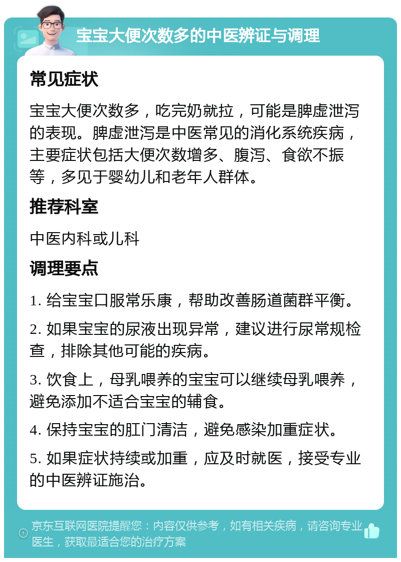 宝宝大便次数多的中医辨证与调理 常见症状 宝宝大便次数多，吃完奶就拉，可能是脾虚泄泻的表现。脾虚泄泻是中医常见的消化系统疾病，主要症状包括大便次数增多、腹泻、食欲不振等，多见于婴幼儿和老年人群体。 推荐科室 中医内科或儿科 调理要点 1. 给宝宝口服常乐康，帮助改善肠道菌群平衡。 2. 如果宝宝的尿液出现异常，建议进行尿常规检查，排除其他可能的疾病。 3. 饮食上，母乳喂养的宝宝可以继续母乳喂养，避免添加不适合宝宝的辅食。 4. 保持宝宝的肛门清洁，避免感染加重症状。 5. 如果症状持续或加重，应及时就医，接受专业的中医辨证施治。