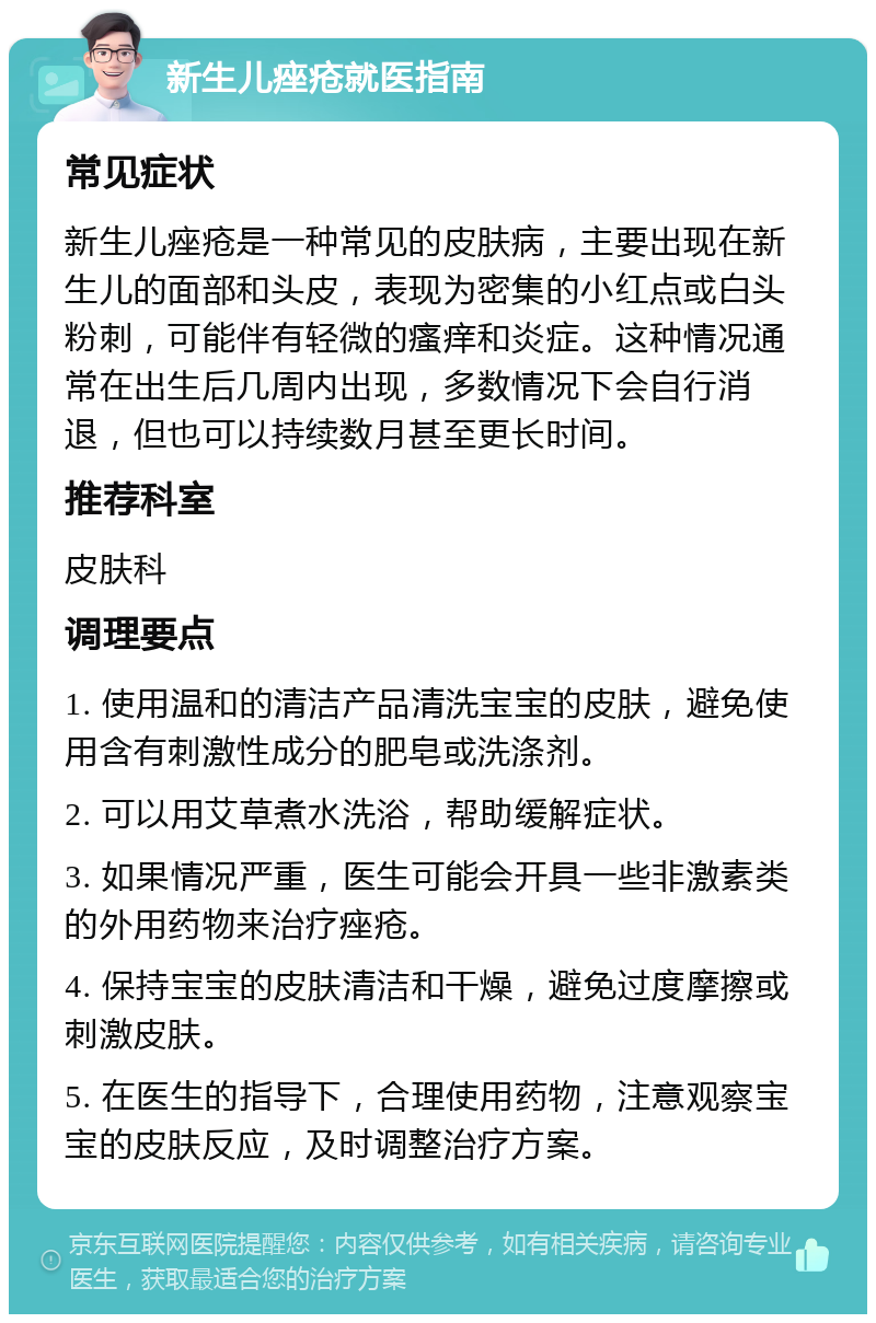 新生儿痤疮就医指南 常见症状 新生儿痤疮是一种常见的皮肤病，主要出现在新生儿的面部和头皮，表现为密集的小红点或白头粉刺，可能伴有轻微的瘙痒和炎症。这种情况通常在出生后几周内出现，多数情况下会自行消退，但也可以持续数月甚至更长时间。 推荐科室 皮肤科 调理要点 1. 使用温和的清洁产品清洗宝宝的皮肤，避免使用含有刺激性成分的肥皂或洗涤剂。 2. 可以用艾草煮水洗浴，帮助缓解症状。 3. 如果情况严重，医生可能会开具一些非激素类的外用药物来治疗痤疮。 4. 保持宝宝的皮肤清洁和干燥，避免过度摩擦或刺激皮肤。 5. 在医生的指导下，合理使用药物，注意观察宝宝的皮肤反应，及时调整治疗方案。