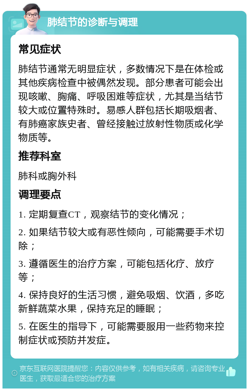 肺结节的诊断与调理 常见症状 肺结节通常无明显症状，多数情况下是在体检或其他疾病检查中被偶然发现。部分患者可能会出现咳嗽、胸痛、呼吸困难等症状，尤其是当结节较大或位置特殊时。易感人群包括长期吸烟者、有肺癌家族史者、曾经接触过放射性物质或化学物质等。 推荐科室 肺科或胸外科 调理要点 1. 定期复查CT，观察结节的变化情况； 2. 如果结节较大或有恶性倾向，可能需要手术切除； 3. 遵循医生的治疗方案，可能包括化疗、放疗等； 4. 保持良好的生活习惯，避免吸烟、饮酒，多吃新鲜蔬菜水果，保持充足的睡眠； 5. 在医生的指导下，可能需要服用一些药物来控制症状或预防并发症。