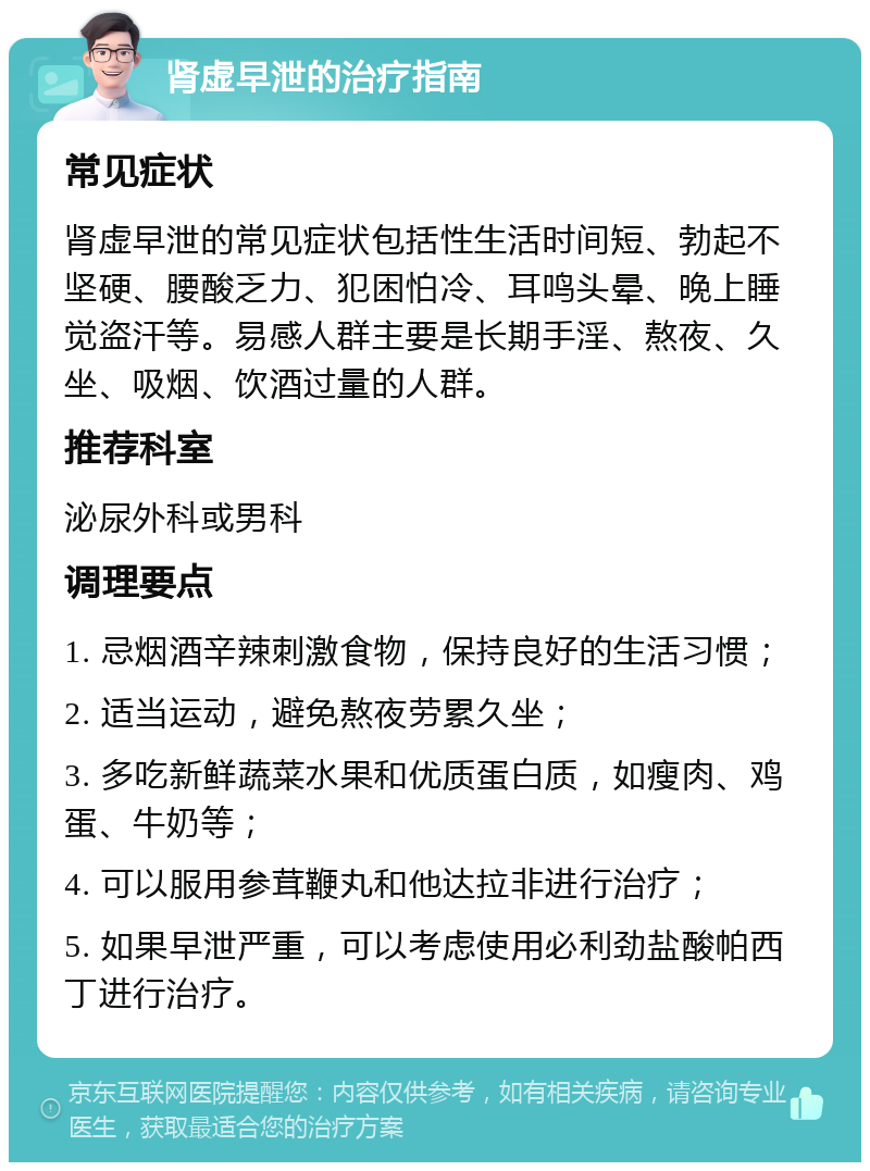 肾虚早泄的治疗指南 常见症状 肾虚早泄的常见症状包括性生活时间短、勃起不坚硬、腰酸乏力、犯困怕冷、耳鸣头晕、晚上睡觉盗汗等。易感人群主要是长期手淫、熬夜、久坐、吸烟、饮酒过量的人群。 推荐科室 泌尿外科或男科 调理要点 1. 忌烟酒辛辣刺激食物，保持良好的生活习惯； 2. 适当运动，避免熬夜劳累久坐； 3. 多吃新鲜蔬菜水果和优质蛋白质，如瘦肉、鸡蛋、牛奶等； 4. 可以服用参茸鞭丸和他达拉非进行治疗； 5. 如果早泄严重，可以考虑使用必利劲盐酸帕西丁进行治疗。