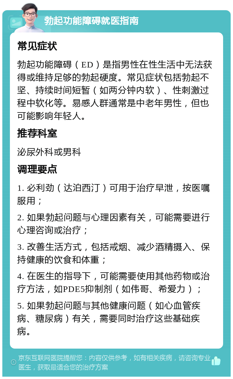 勃起功能障碍就医指南 常见症状 勃起功能障碍（ED）是指男性在性生活中无法获得或维持足够的勃起硬度。常见症状包括勃起不坚、持续时间短暂（如两分钟内软）、性刺激过程中软化等。易感人群通常是中老年男性，但也可能影响年轻人。 推荐科室 泌尿外科或男科 调理要点 1. 必利劲（达泊西汀）可用于治疗早泄，按医嘱服用； 2. 如果勃起问题与心理因素有关，可能需要进行心理咨询或治疗； 3. 改善生活方式，包括戒烟、减少酒精摄入、保持健康的饮食和体重； 4. 在医生的指导下，可能需要使用其他药物或治疗方法，如PDE5抑制剂（如伟哥、希爱力）； 5. 如果勃起问题与其他健康问题（如心血管疾病、糖尿病）有关，需要同时治疗这些基础疾病。