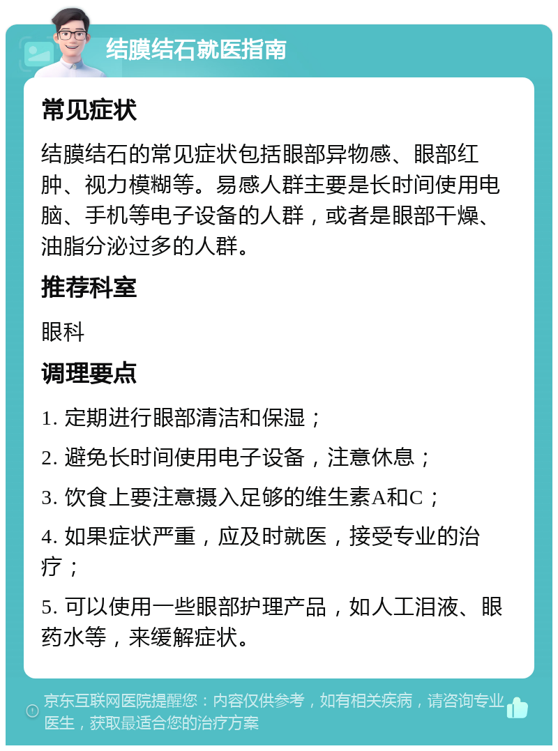 结膜结石就医指南 常见症状 结膜结石的常见症状包括眼部异物感、眼部红肿、视力模糊等。易感人群主要是长时间使用电脑、手机等电子设备的人群，或者是眼部干燥、油脂分泌过多的人群。 推荐科室 眼科 调理要点 1. 定期进行眼部清洁和保湿； 2. 避免长时间使用电子设备，注意休息； 3. 饮食上要注意摄入足够的维生素A和C； 4. 如果症状严重，应及时就医，接受专业的治疗； 5. 可以使用一些眼部护理产品，如人工泪液、眼药水等，来缓解症状。