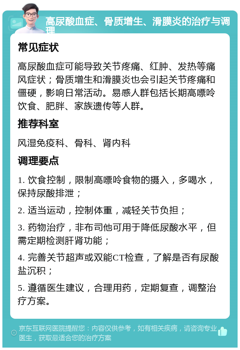 高尿酸血症、骨质增生、滑膜炎的治疗与调理 常见症状 高尿酸血症可能导致关节疼痛、红肿、发热等痛风症状；骨质增生和滑膜炎也会引起关节疼痛和僵硬，影响日常活动。易感人群包括长期高嘌呤饮食、肥胖、家族遗传等人群。 推荐科室 风湿免疫科、骨科、肾内科 调理要点 1. 饮食控制，限制高嘌呤食物的摄入，多喝水，保持尿酸排泄； 2. 适当运动，控制体重，减轻关节负担； 3. 药物治疗，非布司他可用于降低尿酸水平，但需定期检测肝肾功能； 4. 完善关节超声或双能CT检查，了解是否有尿酸盐沉积； 5. 遵循医生建议，合理用药，定期复查，调整治疗方案。