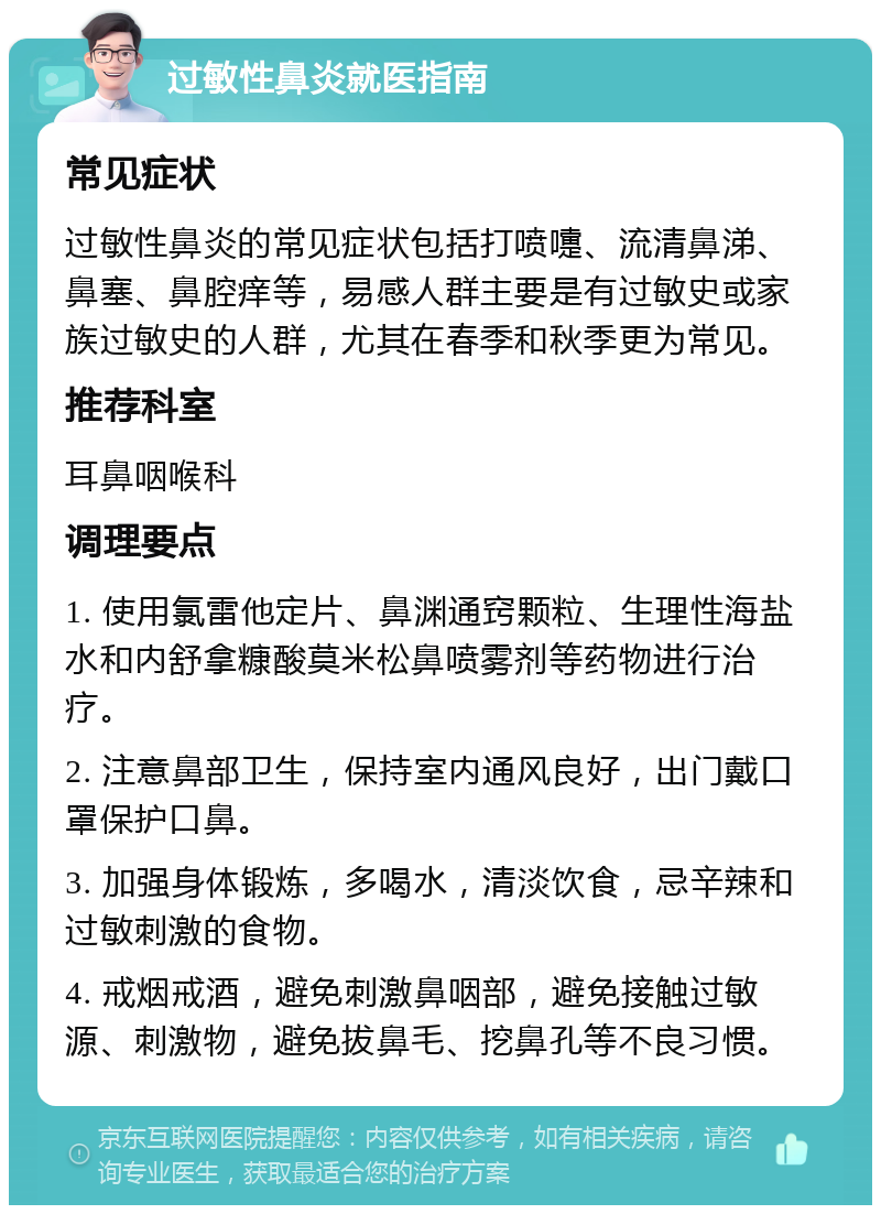 过敏性鼻炎就医指南 常见症状 过敏性鼻炎的常见症状包括打喷嚏、流清鼻涕、鼻塞、鼻腔痒等，易感人群主要是有过敏史或家族过敏史的人群，尤其在春季和秋季更为常见。 推荐科室 耳鼻咽喉科 调理要点 1. 使用氯雷他定片、鼻渊通窍颗粒、生理性海盐水和内舒拿糠酸莫米松鼻喷雾剂等药物进行治疗。 2. 注意鼻部卫生，保持室内通风良好，出门戴口罩保护口鼻。 3. 加强身体锻炼，多喝水，清淡饮食，忌辛辣和过敏刺激的食物。 4. 戒烟戒酒，避免刺激鼻咽部，避免接触过敏源、刺激物，避免拔鼻毛、挖鼻孔等不良习惯。