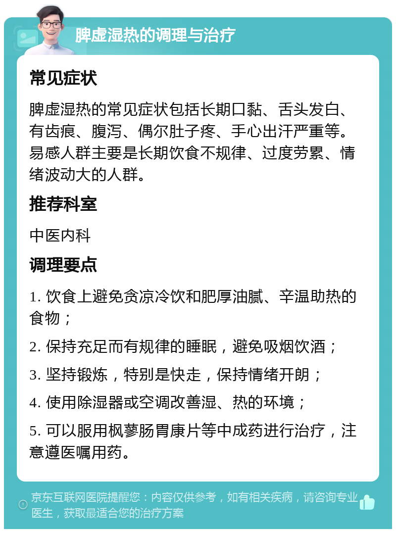 脾虚湿热的调理与治疗 常见症状 脾虚湿热的常见症状包括长期口黏、舌头发白、有齿痕、腹泻、偶尔肚子疼、手心出汗严重等。易感人群主要是长期饮食不规律、过度劳累、情绪波动大的人群。 推荐科室 中医内科 调理要点 1. 饮食上避免贪凉冷饮和肥厚油腻、辛温助热的食物； 2. 保持充足而有规律的睡眠，避免吸烟饮酒； 3. 坚持锻炼，特别是快走，保持情绪开朗； 4. 使用除湿器或空调改善湿、热的环境； 5. 可以服用枫蓼肠胃康片等中成药进行治疗，注意遵医嘱用药。