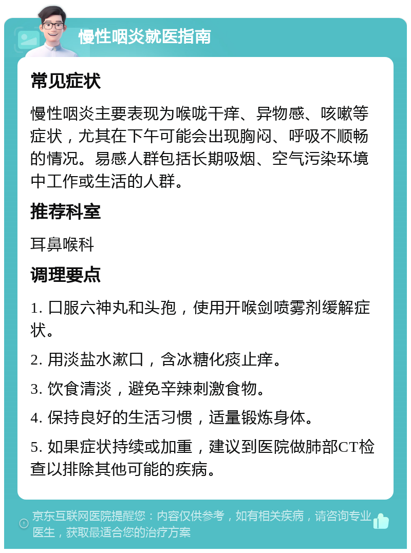 慢性咽炎就医指南 常见症状 慢性咽炎主要表现为喉咙干痒、异物感、咳嗽等症状，尤其在下午可能会出现胸闷、呼吸不顺畅的情况。易感人群包括长期吸烟、空气污染环境中工作或生活的人群。 推荐科室 耳鼻喉科 调理要点 1. 口服六神丸和头孢，使用开喉剑喷雾剂缓解症状。 2. 用淡盐水漱口，含冰糖化痰止痒。 3. 饮食清淡，避免辛辣刺激食物。 4. 保持良好的生活习惯，适量锻炼身体。 5. 如果症状持续或加重，建议到医院做肺部CT检查以排除其他可能的疾病。