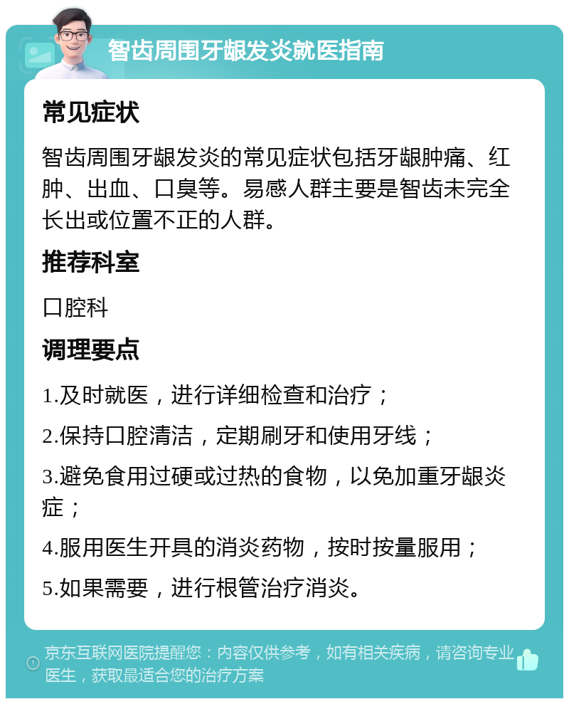 智齿周围牙龈发炎就医指南 常见症状 智齿周围牙龈发炎的常见症状包括牙龈肿痛、红肿、出血、口臭等。易感人群主要是智齿未完全长出或位置不正的人群。 推荐科室 口腔科 调理要点 1.及时就医，进行详细检查和治疗； 2.保持口腔清洁，定期刷牙和使用牙线； 3.避免食用过硬或过热的食物，以免加重牙龈炎症； 4.服用医生开具的消炎药物，按时按量服用； 5.如果需要，进行根管治疗消炎。