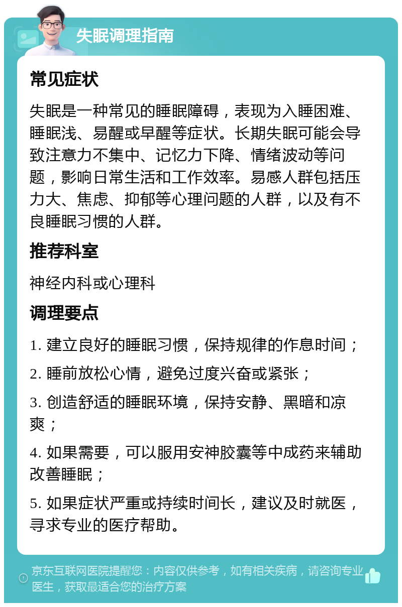 失眠调理指南 常见症状 失眠是一种常见的睡眠障碍，表现为入睡困难、睡眠浅、易醒或早醒等症状。长期失眠可能会导致注意力不集中、记忆力下降、情绪波动等问题，影响日常生活和工作效率。易感人群包括压力大、焦虑、抑郁等心理问题的人群，以及有不良睡眠习惯的人群。 推荐科室 神经内科或心理科 调理要点 1. 建立良好的睡眠习惯，保持规律的作息时间； 2. 睡前放松心情，避免过度兴奋或紧张； 3. 创造舒适的睡眠环境，保持安静、黑暗和凉爽； 4. 如果需要，可以服用安神胶囊等中成药来辅助改善睡眠； 5. 如果症状严重或持续时间长，建议及时就医，寻求专业的医疗帮助。