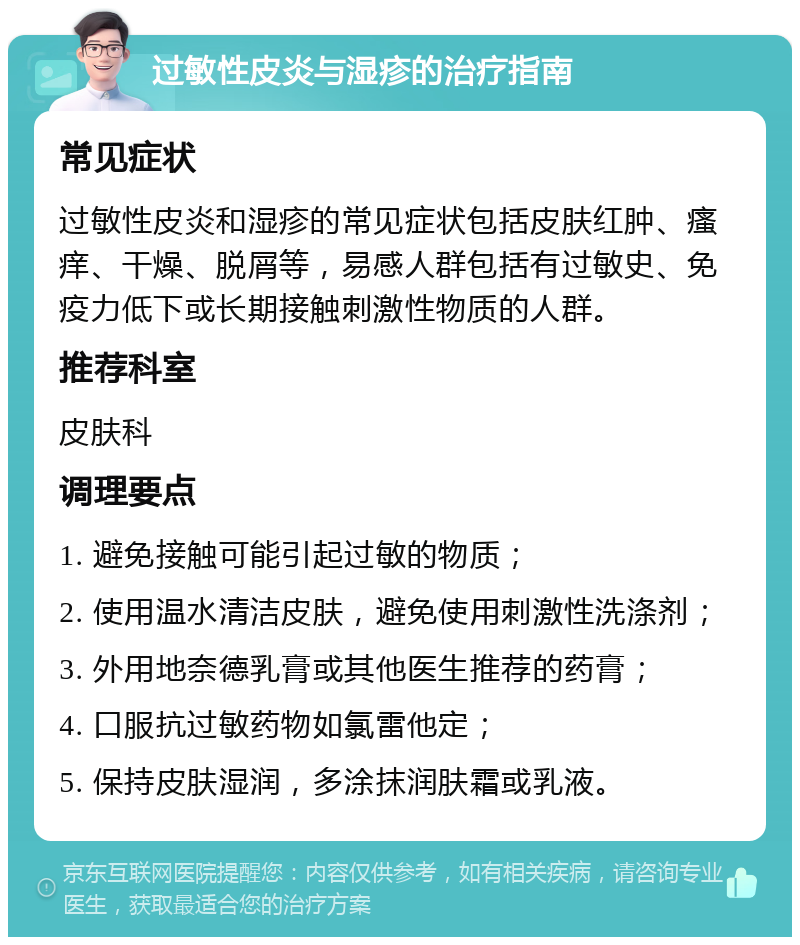 过敏性皮炎与湿疹的治疗指南 常见症状 过敏性皮炎和湿疹的常见症状包括皮肤红肿、瘙痒、干燥、脱屑等，易感人群包括有过敏史、免疫力低下或长期接触刺激性物质的人群。 推荐科室 皮肤科 调理要点 1. 避免接触可能引起过敏的物质； 2. 使用温水清洁皮肤，避免使用刺激性洗涤剂； 3. 外用地奈德乳膏或其他医生推荐的药膏； 4. 口服抗过敏药物如氯雷他定； 5. 保持皮肤湿润，多涂抹润肤霜或乳液。