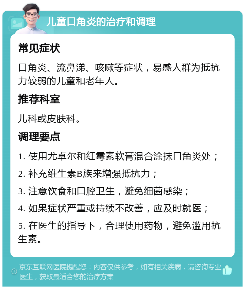 儿童口角炎的治疗和调理 常见症状 口角炎、流鼻涕、咳嗽等症状，易感人群为抵抗力较弱的儿童和老年人。 推荐科室 儿科或皮肤科。 调理要点 1. 使用尤卓尔和红霉素软膏混合涂抹口角炎处； 2. 补充维生素B族来增强抵抗力； 3. 注意饮食和口腔卫生，避免细菌感染； 4. 如果症状严重或持续不改善，应及时就医； 5. 在医生的指导下，合理使用药物，避免滥用抗生素。