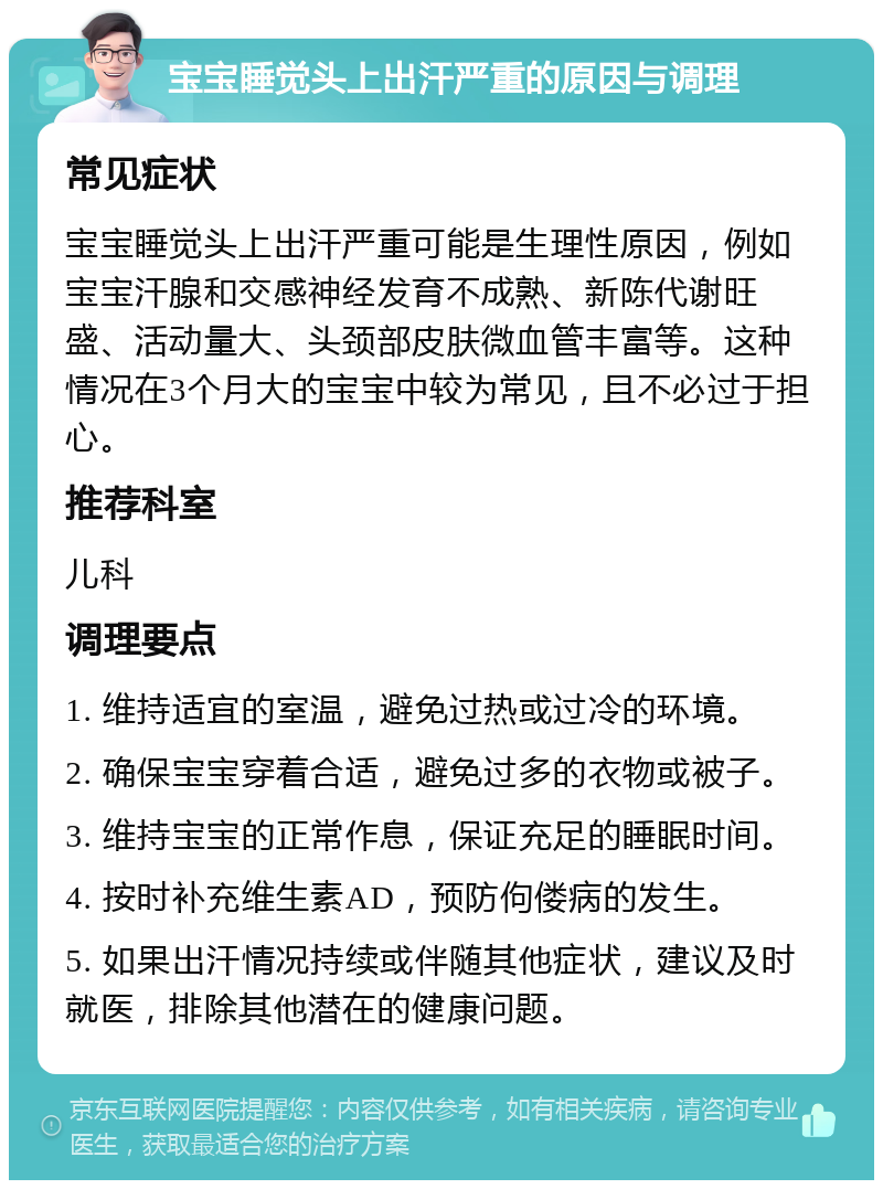 宝宝睡觉头上出汗严重的原因与调理 常见症状 宝宝睡觉头上出汗严重可能是生理性原因，例如宝宝汗腺和交感神经发育不成熟、新陈代谢旺盛、活动量大、头颈部皮肤微血管丰富等。这种情况在3个月大的宝宝中较为常见，且不必过于担心。 推荐科室 儿科 调理要点 1. 维持适宜的室温，避免过热或过冷的环境。 2. 确保宝宝穿着合适，避免过多的衣物或被子。 3. 维持宝宝的正常作息，保证充足的睡眠时间。 4. 按时补充维生素AD，预防佝偻病的发生。 5. 如果出汗情况持续或伴随其他症状，建议及时就医，排除其他潜在的健康问题。