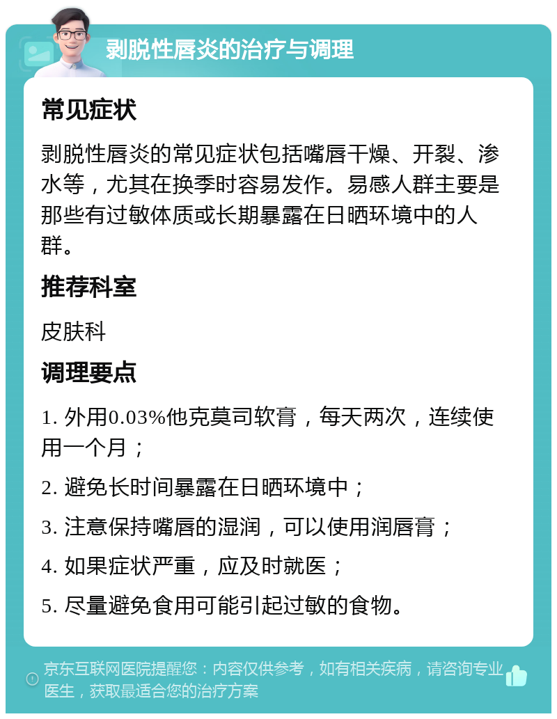 剥脱性唇炎的治疗与调理 常见症状 剥脱性唇炎的常见症状包括嘴唇干燥、开裂、渗水等，尤其在换季时容易发作。易感人群主要是那些有过敏体质或长期暴露在日晒环境中的人群。 推荐科室 皮肤科 调理要点 1. 外用0.03%他克莫司软膏，每天两次，连续使用一个月； 2. 避免长时间暴露在日晒环境中； 3. 注意保持嘴唇的湿润，可以使用润唇膏； 4. 如果症状严重，应及时就医； 5. 尽量避免食用可能引起过敏的食物。