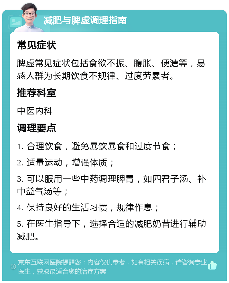 减肥与脾虚调理指南 常见症状 脾虚常见症状包括食欲不振、腹胀、便溏等，易感人群为长期饮食不规律、过度劳累者。 推荐科室 中医内科 调理要点 1. 合理饮食，避免暴饮暴食和过度节食； 2. 适量运动，增强体质； 3. 可以服用一些中药调理脾胃，如四君子汤、补中益气汤等； 4. 保持良好的生活习惯，规律作息； 5. 在医生指导下，选择合适的减肥奶昔进行辅助减肥。