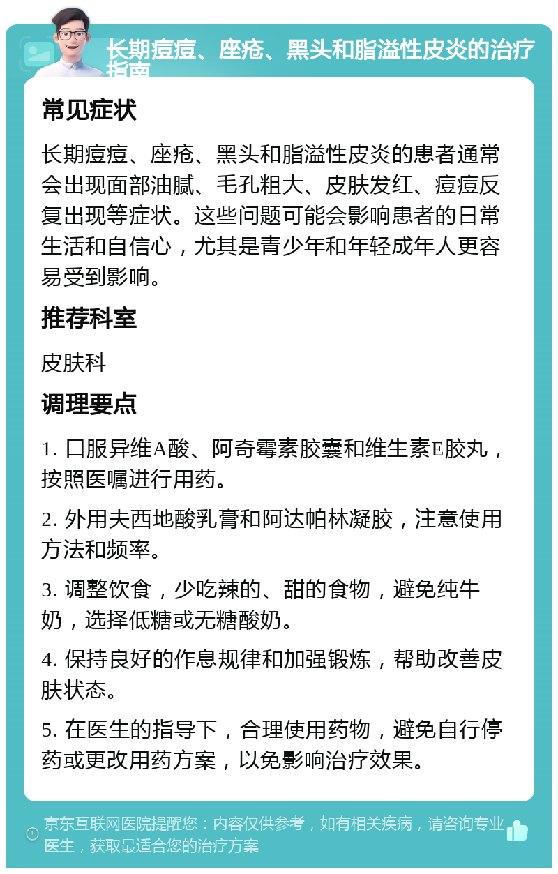 长期痘痘、座疮、黑头和脂溢性皮炎的治疗指南 常见症状 长期痘痘、座疮、黑头和脂溢性皮炎的患者通常会出现面部油腻、毛孔粗大、皮肤发红、痘痘反复出现等症状。这些问题可能会影响患者的日常生活和自信心，尤其是青少年和年轻成年人更容易受到影响。 推荐科室 皮肤科 调理要点 1. 口服异维A酸、阿奇霉素胶囊和维生素E胶丸，按照医嘱进行用药。 2. 外用夫西地酸乳膏和阿达帕林凝胶，注意使用方法和频率。 3. 调整饮食，少吃辣的、甜的食物，避免纯牛奶，选择低糖或无糖酸奶。 4. 保持良好的作息规律和加强锻炼，帮助改善皮肤状态。 5. 在医生的指导下，合理使用药物，避免自行停药或更改用药方案，以免影响治疗效果。