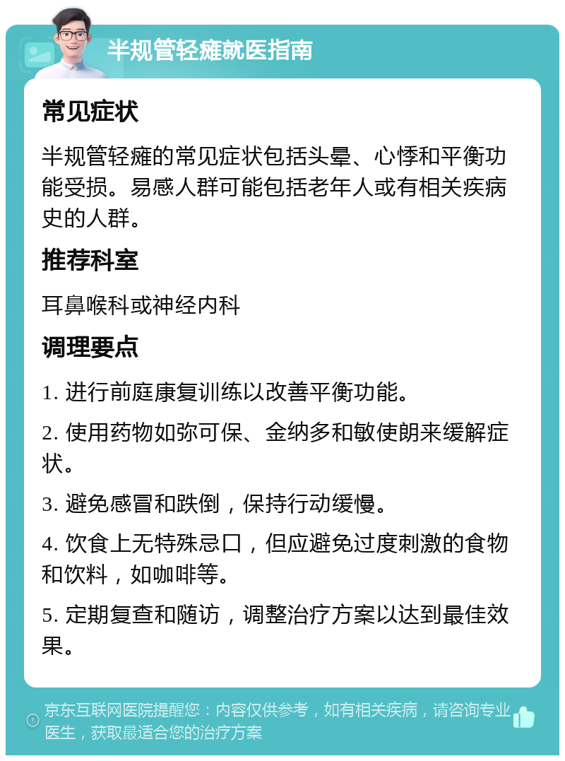 半规管轻瘫就医指南 常见症状 半规管轻瘫的常见症状包括头晕、心悸和平衡功能受损。易感人群可能包括老年人或有相关疾病史的人群。 推荐科室 耳鼻喉科或神经内科 调理要点 1. 进行前庭康复训练以改善平衡功能。 2. 使用药物如弥可保、金纳多和敏使朗来缓解症状。 3. 避免感冒和跌倒，保持行动缓慢。 4. 饮食上无特殊忌口，但应避免过度刺激的食物和饮料，如咖啡等。 5. 定期复查和随访，调整治疗方案以达到最佳效果。