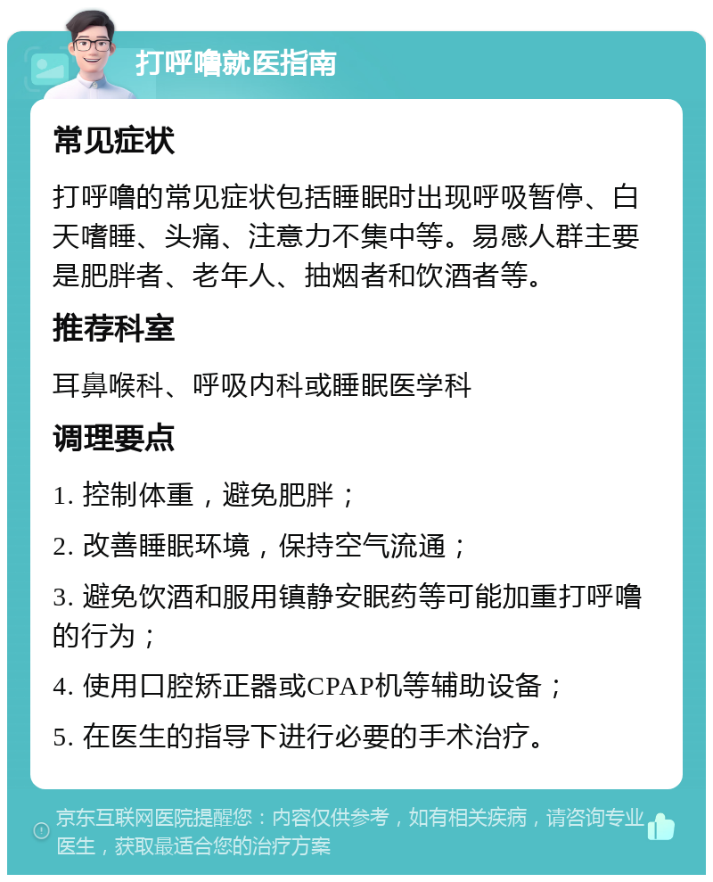 打呼噜就医指南 常见症状 打呼噜的常见症状包括睡眠时出现呼吸暂停、白天嗜睡、头痛、注意力不集中等。易感人群主要是肥胖者、老年人、抽烟者和饮酒者等。 推荐科室 耳鼻喉科、呼吸内科或睡眠医学科 调理要点 1. 控制体重，避免肥胖； 2. 改善睡眠环境，保持空气流通； 3. 避免饮酒和服用镇静安眠药等可能加重打呼噜的行为； 4. 使用口腔矫正器或CPAP机等辅助设备； 5. 在医生的指导下进行必要的手术治疗。