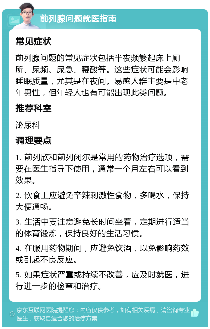 前列腺问题就医指南 常见症状 前列腺问题的常见症状包括半夜频繁起床上厕所、尿频、尿急、腰酸等。这些症状可能会影响睡眠质量，尤其是在夜间。易感人群主要是中老年男性，但年轻人也有可能出现此类问题。 推荐科室 泌尿科 调理要点 1. 前列欣和前列闭尔是常用的药物治疗选项，需要在医生指导下使用，通常一个月左右可以看到效果。 2. 饮食上应避免辛辣刺激性食物，多喝水，保持大便通畅。 3. 生活中要注意避免长时间坐着，定期进行适当的体育锻炼，保持良好的生活习惯。 4. 在服用药物期间，应避免饮酒，以免影响药效或引起不良反应。 5. 如果症状严重或持续不改善，应及时就医，进行进一步的检查和治疗。