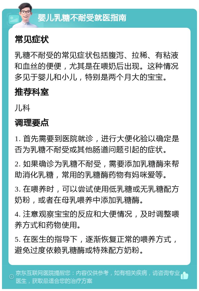 婴儿乳糖不耐受就医指南 常见症状 乳糖不耐受的常见症状包括腹泻、拉稀、有粘液和血丝的便便，尤其是在喂奶后出现。这种情况多见于婴儿和小儿，特别是两个月大的宝宝。 推荐科室 儿科 调理要点 1. 首先需要到医院就诊，进行大便化验以确定是否为乳糖不耐受或其他肠道问题引起的症状。 2. 如果确诊为乳糖不耐受，需要添加乳糖酶来帮助消化乳糖，常用的乳糖酶药物有妈咪爱等。 3. 在喂养时，可以尝试使用低乳糖或无乳糖配方奶粉，或者在母乳喂养中添加乳糖酶。 4. 注意观察宝宝的反应和大便情况，及时调整喂养方式和药物使用。 5. 在医生的指导下，逐渐恢复正常的喂养方式，避免过度依赖乳糖酶或特殊配方奶粉。