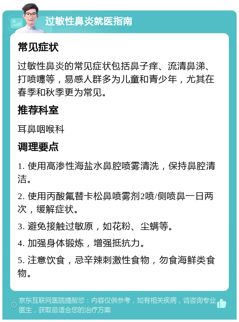 过敏性鼻炎就医指南 常见症状 过敏性鼻炎的常见症状包括鼻子痒、流清鼻涕、打喷嚏等，易感人群多为儿童和青少年，尤其在春季和秋季更为常见。 推荐科室 耳鼻咽喉科 调理要点 1. 使用高渗性海盐水鼻腔喷雾清洗，保持鼻腔清洁。 2. 使用丙酸氟替卡松鼻喷雾剂2喷/侧喷鼻一日两次，缓解症状。 3. 避免接触过敏原，如花粉、尘螨等。 4. 加强身体锻炼，增强抵抗力。 5. 注意饮食，忌辛辣刺激性食物，勿食海鲜类食物。