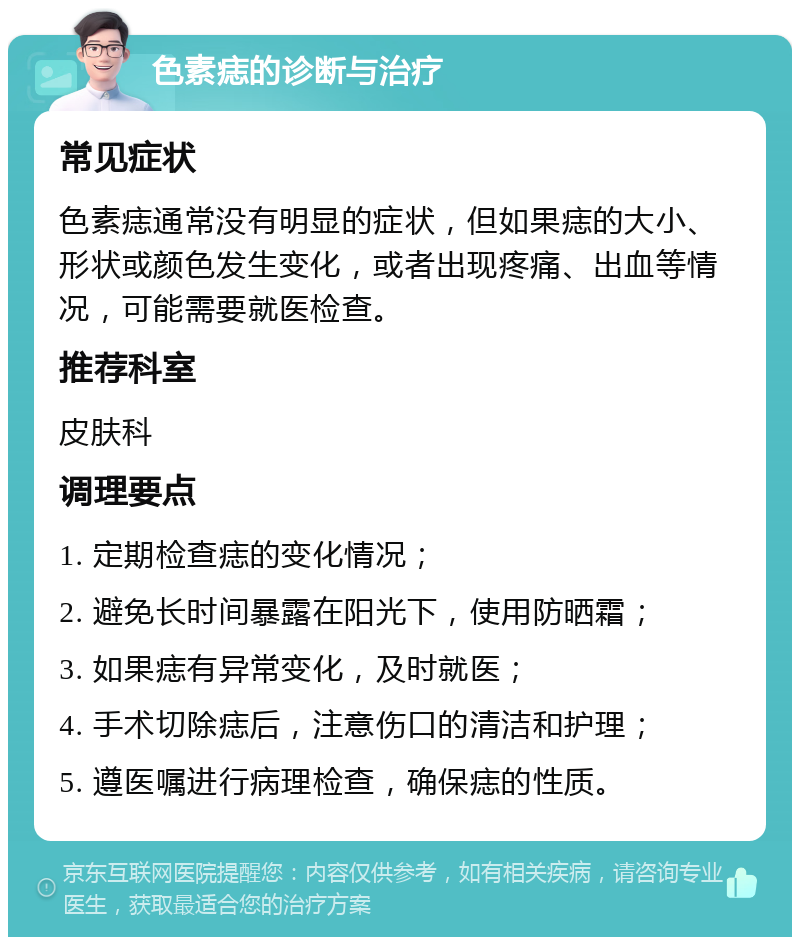 色素痣的诊断与治疗 常见症状 色素痣通常没有明显的症状，但如果痣的大小、形状或颜色发生变化，或者出现疼痛、出血等情况，可能需要就医检查。 推荐科室 皮肤科 调理要点 1. 定期检查痣的变化情况； 2. 避免长时间暴露在阳光下，使用防晒霜； 3. 如果痣有异常变化，及时就医； 4. 手术切除痣后，注意伤口的清洁和护理； 5. 遵医嘱进行病理检查，确保痣的性质。