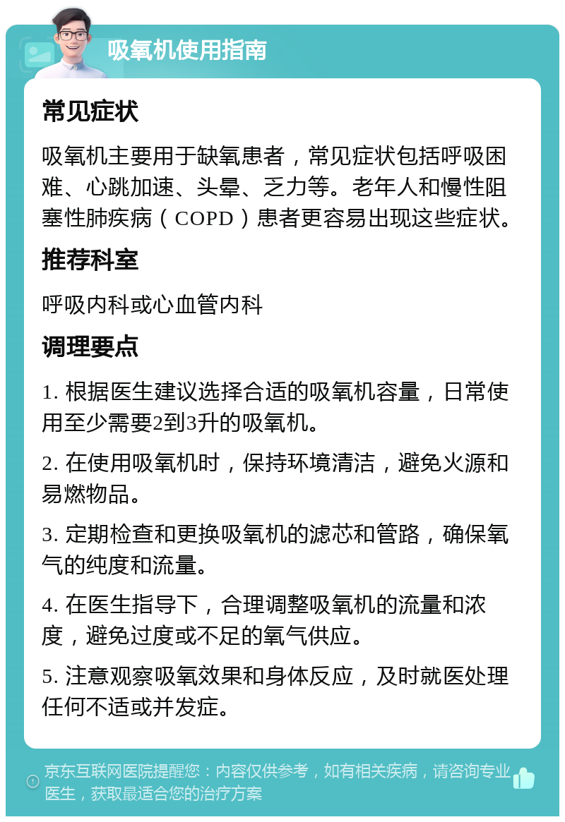 吸氧机使用指南 常见症状 吸氧机主要用于缺氧患者，常见症状包括呼吸困难、心跳加速、头晕、乏力等。老年人和慢性阻塞性肺疾病（COPD）患者更容易出现这些症状。 推荐科室 呼吸内科或心血管内科 调理要点 1. 根据医生建议选择合适的吸氧机容量，日常使用至少需要2到3升的吸氧机。 2. 在使用吸氧机时，保持环境清洁，避免火源和易燃物品。 3. 定期检查和更换吸氧机的滤芯和管路，确保氧气的纯度和流量。 4. 在医生指导下，合理调整吸氧机的流量和浓度，避免过度或不足的氧气供应。 5. 注意观察吸氧效果和身体反应，及时就医处理任何不适或并发症。