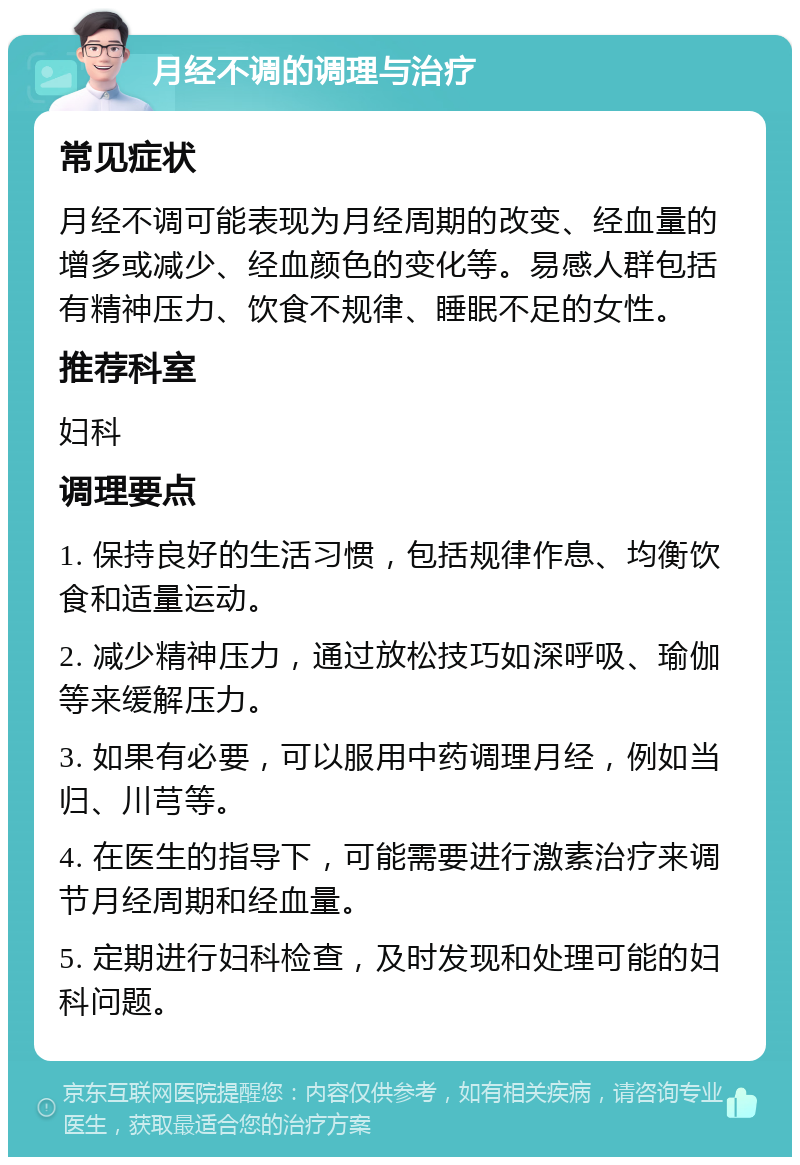 月经不调的调理与治疗 常见症状 月经不调可能表现为月经周期的改变、经血量的增多或减少、经血颜色的变化等。易感人群包括有精神压力、饮食不规律、睡眠不足的女性。 推荐科室 妇科 调理要点 1. 保持良好的生活习惯，包括规律作息、均衡饮食和适量运动。 2. 减少精神压力，通过放松技巧如深呼吸、瑜伽等来缓解压力。 3. 如果有必要，可以服用中药调理月经，例如当归、川芎等。 4. 在医生的指导下，可能需要进行激素治疗来调节月经周期和经血量。 5. 定期进行妇科检查，及时发现和处理可能的妇科问题。