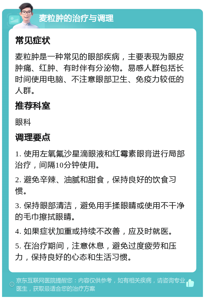 麦粒肿的治疗与调理 常见症状 麦粒肿是一种常见的眼部疾病，主要表现为眼皮肿痛、红肿、有时伴有分泌物。易感人群包括长时间使用电脑、不注意眼部卫生、免疫力较低的人群。 推荐科室 眼科 调理要点 1. 使用左氧氟沙星滴眼液和红霉素眼膏进行局部治疗，间隔10分钟使用。 2. 避免辛辣、油腻和甜食，保持良好的饮食习惯。 3. 保持眼部清洁，避免用手揉眼睛或使用不干净的毛巾擦拭眼睛。 4. 如果症状加重或持续不改善，应及时就医。 5. 在治疗期间，注意休息，避免过度疲劳和压力，保持良好的心态和生活习惯。