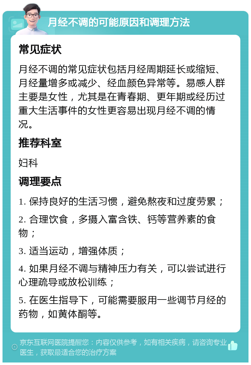 月经不调的可能原因和调理方法 常见症状 月经不调的常见症状包括月经周期延长或缩短、月经量增多或减少、经血颜色异常等。易感人群主要是女性，尤其是在青春期、更年期或经历过重大生活事件的女性更容易出现月经不调的情况。 推荐科室 妇科 调理要点 1. 保持良好的生活习惯，避免熬夜和过度劳累； 2. 合理饮食，多摄入富含铁、钙等营养素的食物； 3. 适当运动，增强体质； 4. 如果月经不调与精神压力有关，可以尝试进行心理疏导或放松训练； 5. 在医生指导下，可能需要服用一些调节月经的药物，如黄体酮等。