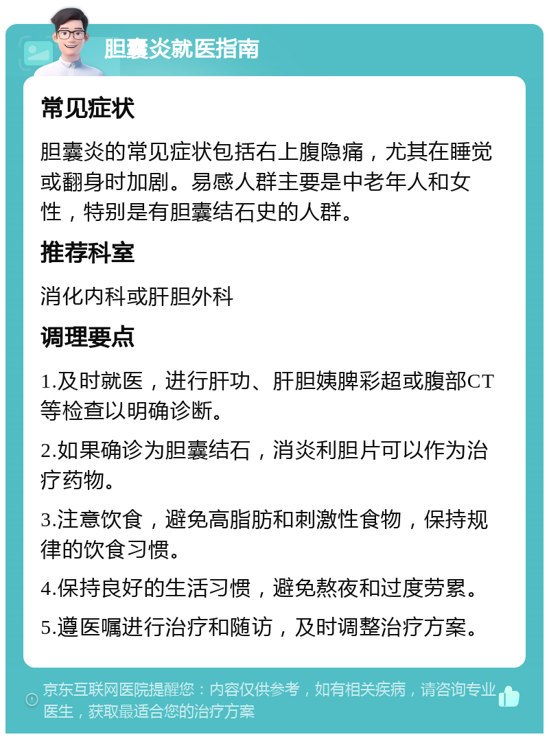 胆囊炎就医指南 常见症状 胆囊炎的常见症状包括右上腹隐痛，尤其在睡觉或翻身时加剧。易感人群主要是中老年人和女性，特别是有胆囊结石史的人群。 推荐科室 消化内科或肝胆外科 调理要点 1.及时就医，进行肝功、肝胆姨脾彩超或腹部CT等检查以明确诊断。 2.如果确诊为胆囊结石，消炎利胆片可以作为治疗药物。 3.注意饮食，避免高脂肪和刺激性食物，保持规律的饮食习惯。 4.保持良好的生活习惯，避免熬夜和过度劳累。 5.遵医嘱进行治疗和随访，及时调整治疗方案。