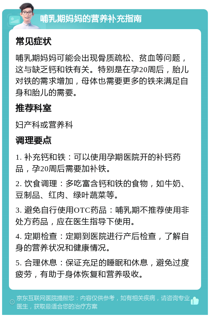 哺乳期妈妈的营养补充指南 常见症状 哺乳期妈妈可能会出现骨质疏松、贫血等问题，这与缺乏钙和铁有关。特别是在孕20周后，胎儿对铁的需求增加，母体也需要更多的铁来满足自身和胎儿的需要。 推荐科室 妇产科或营养科 调理要点 1. 补充钙和铁：可以使用孕期医院开的补钙药品，孕20周后需要加补铁。 2. 饮食调理：多吃富含钙和铁的食物，如牛奶、豆制品、红肉、绿叶蔬菜等。 3. 避免自行使用OTC药品：哺乳期不推荐使用非处方药品，应在医生指导下使用。 4. 定期检查：定期到医院进行产后检查，了解自身的营养状况和健康情况。 5. 合理休息：保证充足的睡眠和休息，避免过度疲劳，有助于身体恢复和营养吸收。