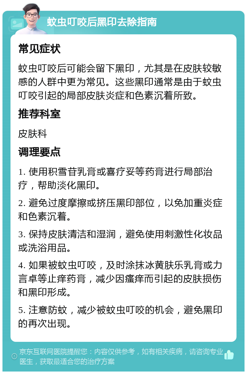 蚊虫叮咬后黑印去除指南 常见症状 蚊虫叮咬后可能会留下黑印，尤其是在皮肤较敏感的人群中更为常见。这些黑印通常是由于蚊虫叮咬引起的局部皮肤炎症和色素沉着所致。 推荐科室 皮肤科 调理要点 1. 使用积雪苷乳膏或喜疗妥等药膏进行局部治疗，帮助淡化黑印。 2. 避免过度摩擦或挤压黑印部位，以免加重炎症和色素沉着。 3. 保持皮肤清洁和湿润，避免使用刺激性化妆品或洗浴用品。 4. 如果被蚊虫叮咬，及时涂抹冰黄肤乐乳膏或力言卓等止痒药膏，减少因瘙痒而引起的皮肤损伤和黑印形成。 5. 注意防蚊，减少被蚊虫叮咬的机会，避免黑印的再次出现。