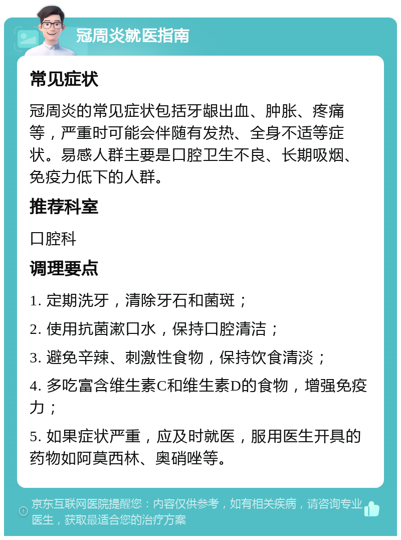 冠周炎就医指南 常见症状 冠周炎的常见症状包括牙龈出血、肿胀、疼痛等，严重时可能会伴随有发热、全身不适等症状。易感人群主要是口腔卫生不良、长期吸烟、免疫力低下的人群。 推荐科室 口腔科 调理要点 1. 定期洗牙，清除牙石和菌斑； 2. 使用抗菌漱口水，保持口腔清洁； 3. 避免辛辣、刺激性食物，保持饮食清淡； 4. 多吃富含维生素C和维生素D的食物，增强免疫力； 5. 如果症状严重，应及时就医，服用医生开具的药物如阿莫西林、奥硝唑等。