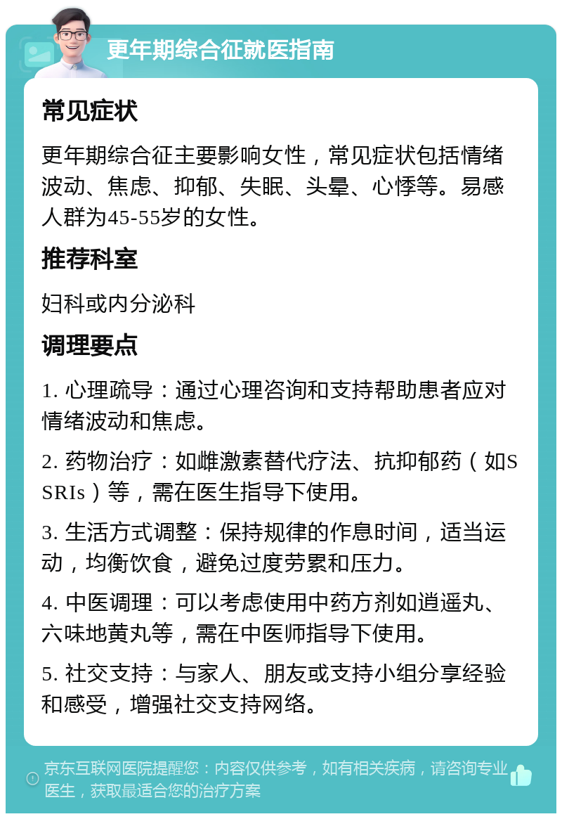 更年期综合征就医指南 常见症状 更年期综合征主要影响女性，常见症状包括情绪波动、焦虑、抑郁、失眠、头晕、心悸等。易感人群为45-55岁的女性。 推荐科室 妇科或内分泌科 调理要点 1. 心理疏导：通过心理咨询和支持帮助患者应对情绪波动和焦虑。 2. 药物治疗：如雌激素替代疗法、抗抑郁药（如SSRIs）等，需在医生指导下使用。 3. 生活方式调整：保持规律的作息时间，适当运动，均衡饮食，避免过度劳累和压力。 4. 中医调理：可以考虑使用中药方剂如逍遥丸、六味地黄丸等，需在中医师指导下使用。 5. 社交支持：与家人、朋友或支持小组分享经验和感受，增强社交支持网络。