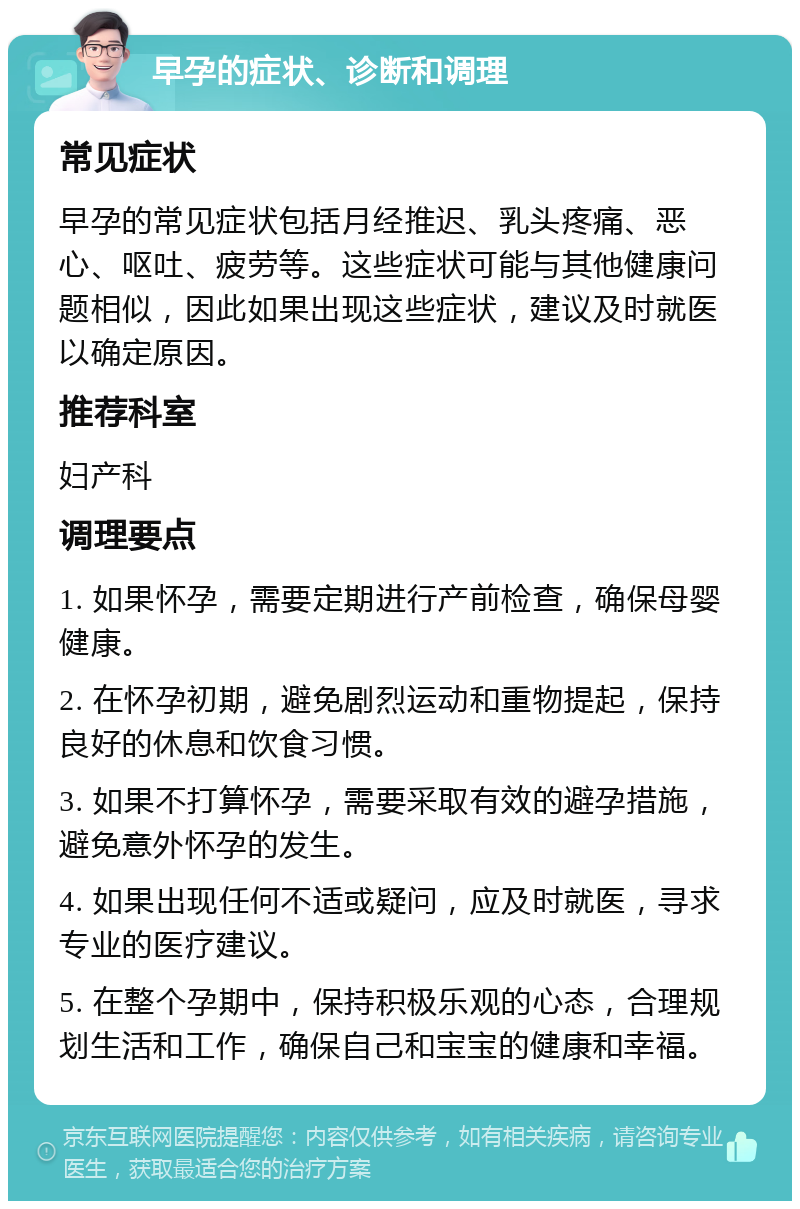 早孕的症状、诊断和调理 常见症状 早孕的常见症状包括月经推迟、乳头疼痛、恶心、呕吐、疲劳等。这些症状可能与其他健康问题相似，因此如果出现这些症状，建议及时就医以确定原因。 推荐科室 妇产科 调理要点 1. 如果怀孕，需要定期进行产前检查，确保母婴健康。 2. 在怀孕初期，避免剧烈运动和重物提起，保持良好的休息和饮食习惯。 3. 如果不打算怀孕，需要采取有效的避孕措施，避免意外怀孕的发生。 4. 如果出现任何不适或疑问，应及时就医，寻求专业的医疗建议。 5. 在整个孕期中，保持积极乐观的心态，合理规划生活和工作，确保自己和宝宝的健康和幸福。