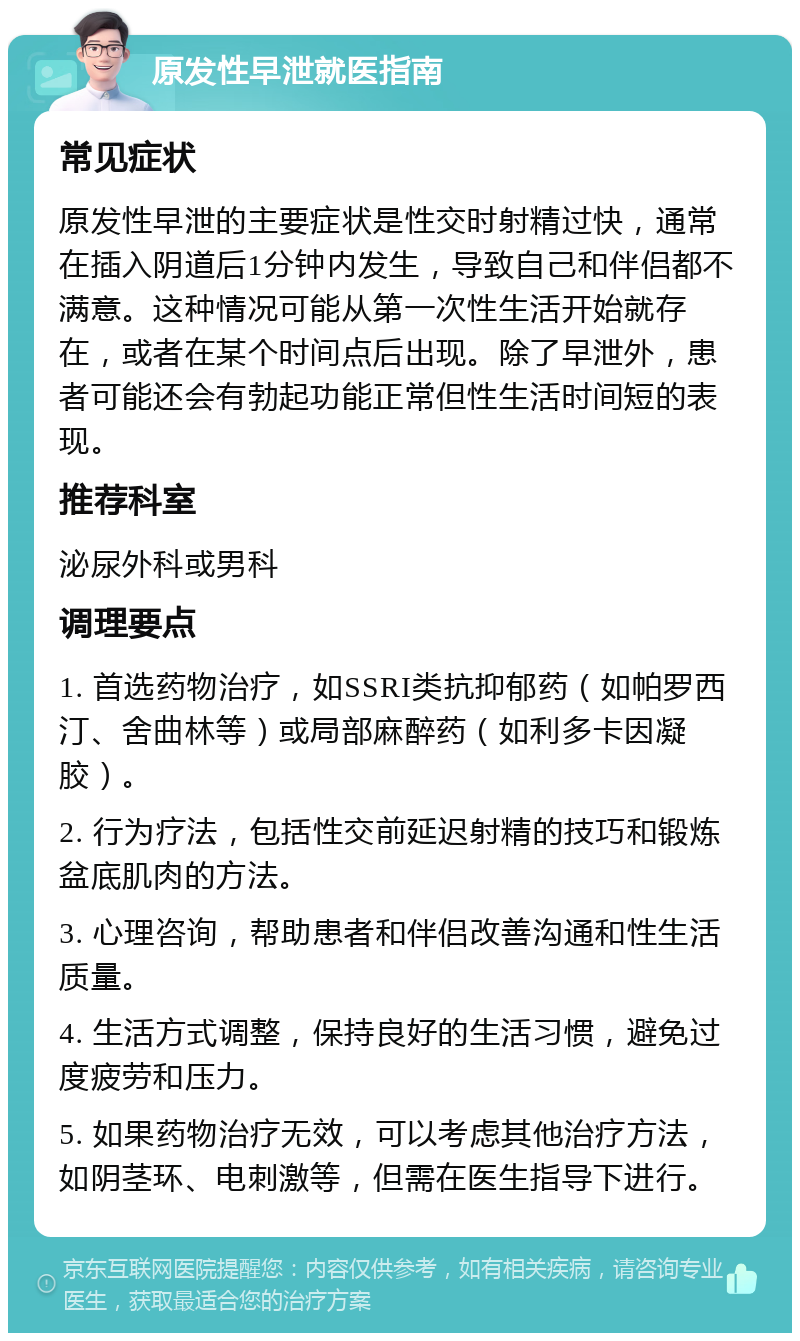 原发性早泄就医指南 常见症状 原发性早泄的主要症状是性交时射精过快，通常在插入阴道后1分钟内发生，导致自己和伴侣都不满意。这种情况可能从第一次性生活开始就存在，或者在某个时间点后出现。除了早泄外，患者可能还会有勃起功能正常但性生活时间短的表现。 推荐科室 泌尿外科或男科 调理要点 1. 首选药物治疗，如SSRI类抗抑郁药（如帕罗西汀、舍曲林等）或局部麻醉药（如利多卡因凝胶）。 2. 行为疗法，包括性交前延迟射精的技巧和锻炼盆底肌肉的方法。 3. 心理咨询，帮助患者和伴侣改善沟通和性生活质量。 4. 生活方式调整，保持良好的生活习惯，避免过度疲劳和压力。 5. 如果药物治疗无效，可以考虑其他治疗方法，如阴茎环、电刺激等，但需在医生指导下进行。