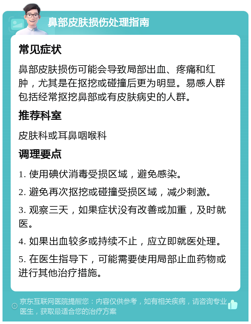 鼻部皮肤损伤处理指南 常见症状 鼻部皮肤损伤可能会导致局部出血、疼痛和红肿，尤其是在抠挖或碰撞后更为明显。易感人群包括经常抠挖鼻部或有皮肤病史的人群。 推荐科室 皮肤科或耳鼻咽喉科 调理要点 1. 使用碘伏消毒受损区域，避免感染。 2. 避免再次抠挖或碰撞受损区域，减少刺激。 3. 观察三天，如果症状没有改善或加重，及时就医。 4. 如果出血较多或持续不止，应立即就医处理。 5. 在医生指导下，可能需要使用局部止血药物或进行其他治疗措施。