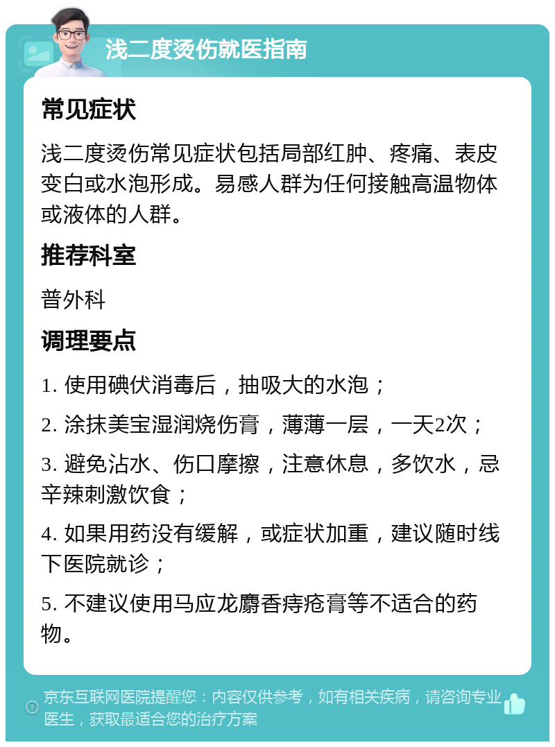 浅二度烫伤就医指南 常见症状 浅二度烫伤常见症状包括局部红肿、疼痛、表皮变白或水泡形成。易感人群为任何接触高温物体或液体的人群。 推荐科室 普外科 调理要点 1. 使用碘伏消毒后，抽吸大的水泡； 2. 涂抹美宝湿润烧伤膏，薄薄一层，一天2次； 3. 避免沾水、伤口摩擦，注意休息，多饮水，忌辛辣刺激饮食； 4. 如果用药没有缓解，或症状加重，建议随时线下医院就诊； 5. 不建议使用马应龙麝香痔疮膏等不适合的药物。