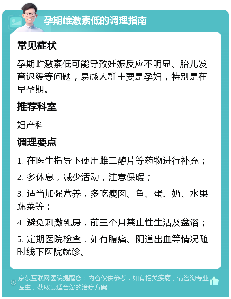 孕期雌激素低的调理指南 常见症状 孕期雌激素低可能导致妊娠反应不明显、胎儿发育迟缓等问题，易感人群主要是孕妇，特别是在早孕期。 推荐科室 妇产科 调理要点 1. 在医生指导下使用雌二醇片等药物进行补充； 2. 多休息，减少活动，注意保暖； 3. 适当加强营养，多吃瘦肉、鱼、蛋、奶、水果蔬菜等； 4. 避免刺激乳房，前三个月禁止性生活及盆浴； 5. 定期医院检查，如有腹痛、阴道出血等情况随时线下医院就诊。