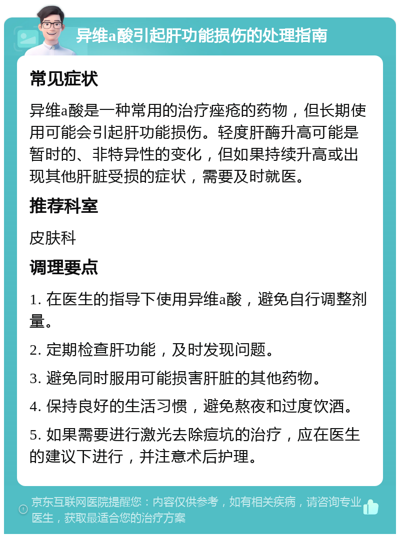 异维a酸引起肝功能损伤的处理指南 常见症状 异维a酸是一种常用的治疗痤疮的药物，但长期使用可能会引起肝功能损伤。轻度肝酶升高可能是暂时的、非特异性的变化，但如果持续升高或出现其他肝脏受损的症状，需要及时就医。 推荐科室 皮肤科 调理要点 1. 在医生的指导下使用异维a酸，避免自行调整剂量。 2. 定期检查肝功能，及时发现问题。 3. 避免同时服用可能损害肝脏的其他药物。 4. 保持良好的生活习惯，避免熬夜和过度饮酒。 5. 如果需要进行激光去除痘坑的治疗，应在医生的建议下进行，并注意术后护理。