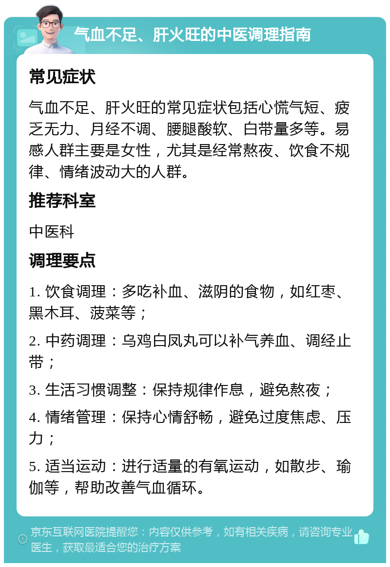 气血不足、肝火旺的中医调理指南 常见症状 气血不足、肝火旺的常见症状包括心慌气短、疲乏无力、月经不调、腰腿酸软、白带量多等。易感人群主要是女性，尤其是经常熬夜、饮食不规律、情绪波动大的人群。 推荐科室 中医科 调理要点 1. 饮食调理：多吃补血、滋阴的食物，如红枣、黑木耳、菠菜等； 2. 中药调理：乌鸡白凤丸可以补气养血、调经止带； 3. 生活习惯调整：保持规律作息，避免熬夜； 4. 情绪管理：保持心情舒畅，避免过度焦虑、压力； 5. 适当运动：进行适量的有氧运动，如散步、瑜伽等，帮助改善气血循环。