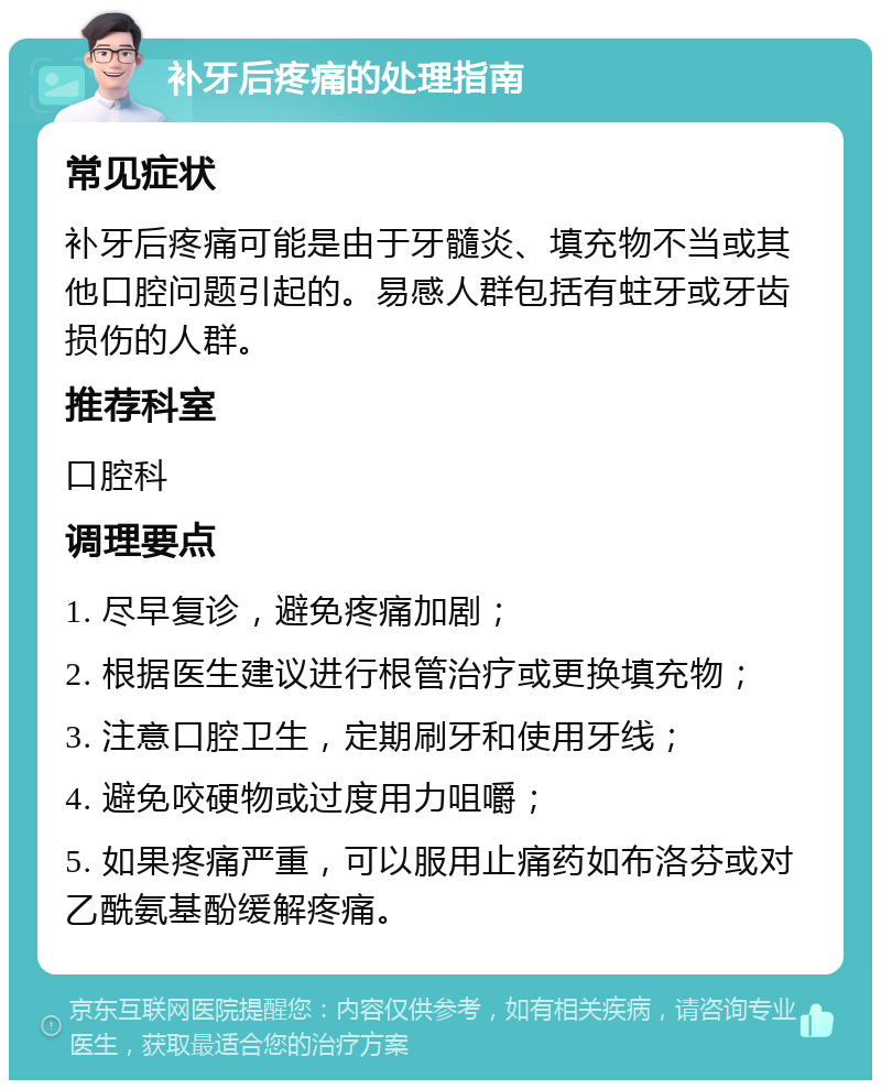 补牙后疼痛的处理指南 常见症状 补牙后疼痛可能是由于牙髓炎、填充物不当或其他口腔问题引起的。易感人群包括有蛀牙或牙齿损伤的人群。 推荐科室 口腔科 调理要点 1. 尽早复诊，避免疼痛加剧； 2. 根据医生建议进行根管治疗或更换填充物； 3. 注意口腔卫生，定期刷牙和使用牙线； 4. 避免咬硬物或过度用力咀嚼； 5. 如果疼痛严重，可以服用止痛药如布洛芬或对乙酰氨基酚缓解疼痛。