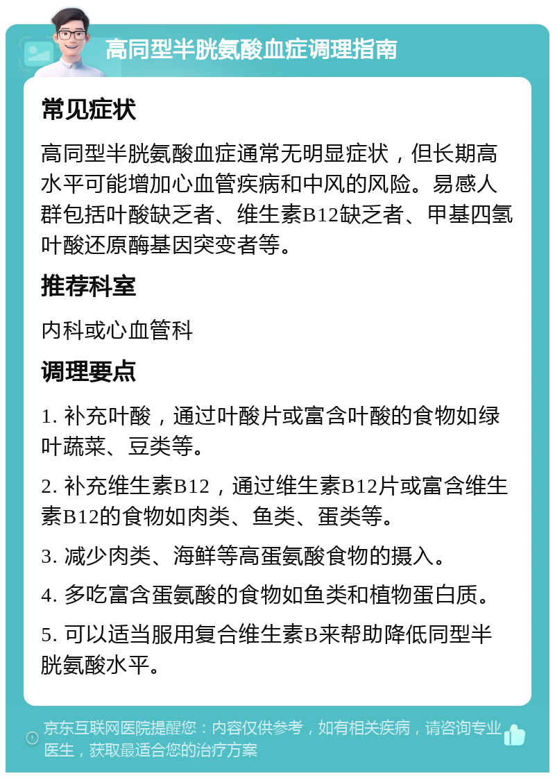 高同型半胱氨酸血症调理指南 常见症状 高同型半胱氨酸血症通常无明显症状，但长期高水平可能增加心血管疾病和中风的风险。易感人群包括叶酸缺乏者、维生素B12缺乏者、甲基四氢叶酸还原酶基因突变者等。 推荐科室 内科或心血管科 调理要点 1. 补充叶酸，通过叶酸片或富含叶酸的食物如绿叶蔬菜、豆类等。 2. 补充维生素B12，通过维生素B12片或富含维生素B12的食物如肉类、鱼类、蛋类等。 3. 减少肉类、海鲜等高蛋氨酸食物的摄入。 4. 多吃富含蛋氨酸的食物如鱼类和植物蛋白质。 5. 可以适当服用复合维生素B来帮助降低同型半胱氨酸水平。