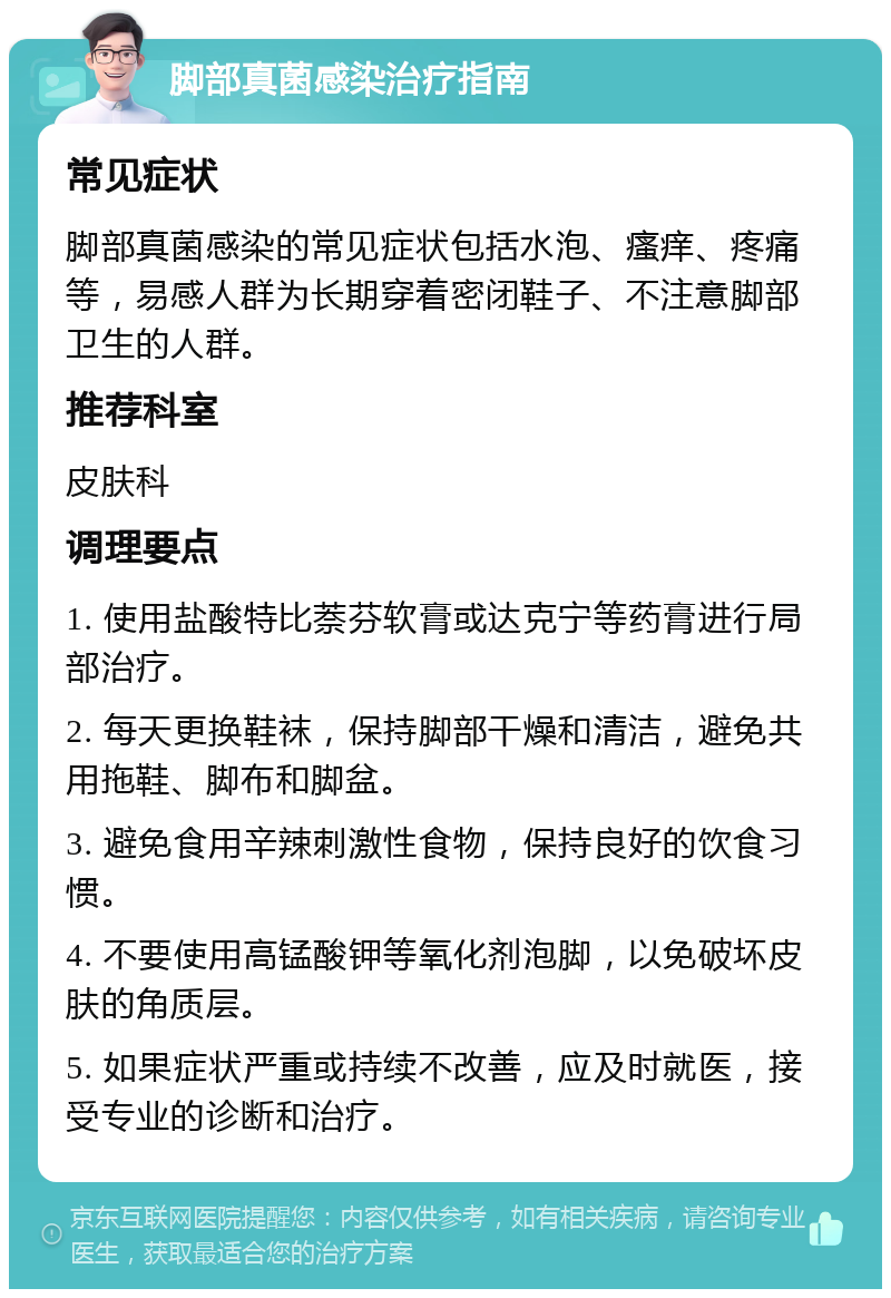 脚部真菌感染治疗指南 常见症状 脚部真菌感染的常见症状包括水泡、瘙痒、疼痛等，易感人群为长期穿着密闭鞋子、不注意脚部卫生的人群。 推荐科室 皮肤科 调理要点 1. 使用盐酸特比萘芬软膏或达克宁等药膏进行局部治疗。 2. 每天更换鞋袜，保持脚部干燥和清洁，避免共用拖鞋、脚布和脚盆。 3. 避免食用辛辣刺激性食物，保持良好的饮食习惯。 4. 不要使用高锰酸钾等氧化剂泡脚，以免破坏皮肤的角质层。 5. 如果症状严重或持续不改善，应及时就医，接受专业的诊断和治疗。