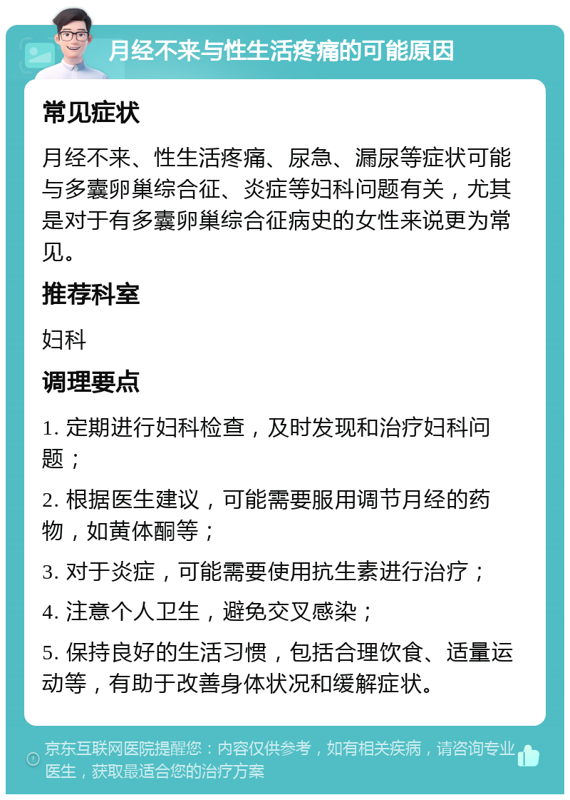 月经不来与性生活疼痛的可能原因 常见症状 月经不来、性生活疼痛、尿急、漏尿等症状可能与多囊卵巢综合征、炎症等妇科问题有关，尤其是对于有多囊卵巢综合征病史的女性来说更为常见。 推荐科室 妇科 调理要点 1. 定期进行妇科检查，及时发现和治疗妇科问题； 2. 根据医生建议，可能需要服用调节月经的药物，如黄体酮等； 3. 对于炎症，可能需要使用抗生素进行治疗； 4. 注意个人卫生，避免交叉感染； 5. 保持良好的生活习惯，包括合理饮食、适量运动等，有助于改善身体状况和缓解症状。