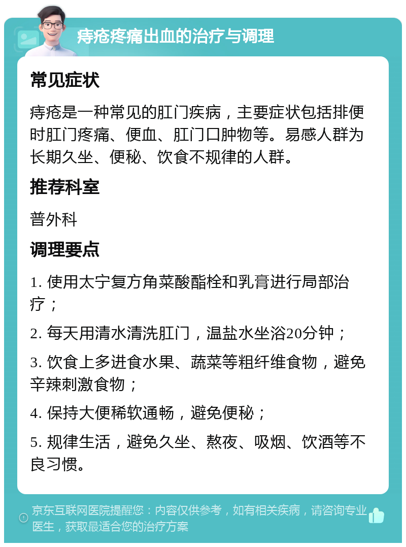 痔疮疼痛出血的治疗与调理 常见症状 痔疮是一种常见的肛门疾病，主要症状包括排便时肛门疼痛、便血、肛门口肿物等。易感人群为长期久坐、便秘、饮食不规律的人群。 推荐科室 普外科 调理要点 1. 使用太宁复方角菜酸酯栓和乳膏进行局部治疗； 2. 每天用清水清洗肛门，温盐水坐浴20分钟； 3. 饮食上多进食水果、蔬菜等粗纤维食物，避免辛辣刺激食物； 4. 保持大便稀软通畅，避免便秘； 5. 规律生活，避免久坐、熬夜、吸烟、饮酒等不良习惯。