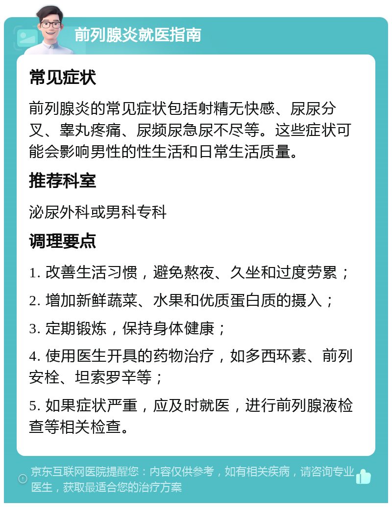 前列腺炎就医指南 常见症状 前列腺炎的常见症状包括射精无快感、尿尿分叉、睾丸疼痛、尿频尿急尿不尽等。这些症状可能会影响男性的性生活和日常生活质量。 推荐科室 泌尿外科或男科专科 调理要点 1. 改善生活习惯，避免熬夜、久坐和过度劳累； 2. 增加新鲜蔬菜、水果和优质蛋白质的摄入； 3. 定期锻炼，保持身体健康； 4. 使用医生开具的药物治疗，如多西环素、前列安栓、坦索罗辛等； 5. 如果症状严重，应及时就医，进行前列腺液检查等相关检查。