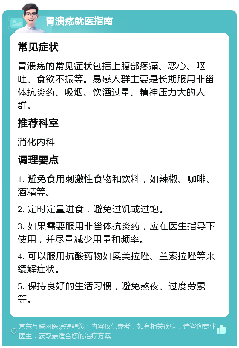 胃溃疡就医指南 常见症状 胃溃疡的常见症状包括上腹部疼痛、恶心、呕吐、食欲不振等。易感人群主要是长期服用非甾体抗炎药、吸烟、饮酒过量、精神压力大的人群。 推荐科室 消化内科 调理要点 1. 避免食用刺激性食物和饮料，如辣椒、咖啡、酒精等。 2. 定时定量进食，避免过饥或过饱。 3. 如果需要服用非甾体抗炎药，应在医生指导下使用，并尽量减少用量和频率。 4. 可以服用抗酸药物如奥美拉唑、兰索拉唑等来缓解症状。 5. 保持良好的生活习惯，避免熬夜、过度劳累等。