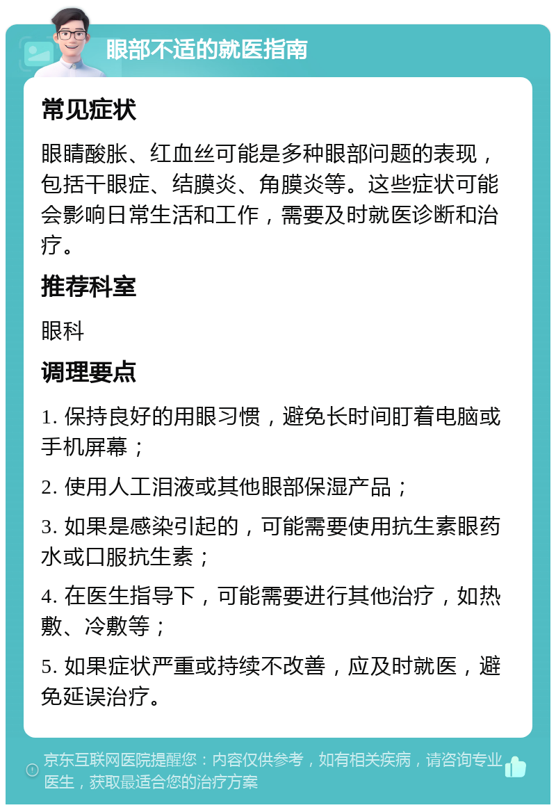 眼部不适的就医指南 常见症状 眼睛酸胀、红血丝可能是多种眼部问题的表现，包括干眼症、结膜炎、角膜炎等。这些症状可能会影响日常生活和工作，需要及时就医诊断和治疗。 推荐科室 眼科 调理要点 1. 保持良好的用眼习惯，避免长时间盯着电脑或手机屏幕； 2. 使用人工泪液或其他眼部保湿产品； 3. 如果是感染引起的，可能需要使用抗生素眼药水或口服抗生素； 4. 在医生指导下，可能需要进行其他治疗，如热敷、冷敷等； 5. 如果症状严重或持续不改善，应及时就医，避免延误治疗。