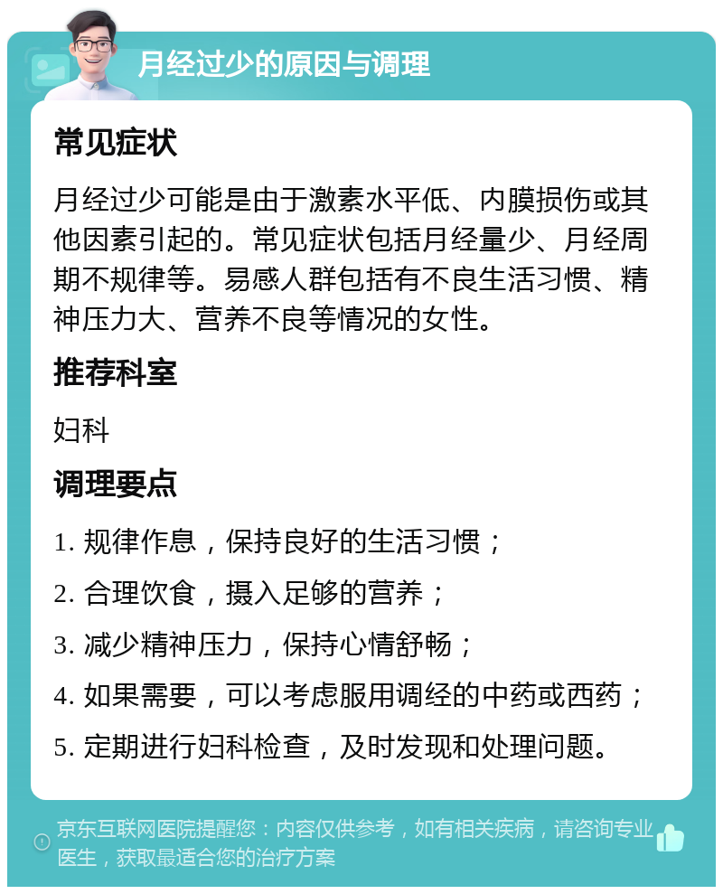 月经过少的原因与调理 常见症状 月经过少可能是由于激素水平低、内膜损伤或其他因素引起的。常见症状包括月经量少、月经周期不规律等。易感人群包括有不良生活习惯、精神压力大、营养不良等情况的女性。 推荐科室 妇科 调理要点 1. 规律作息，保持良好的生活习惯； 2. 合理饮食，摄入足够的营养； 3. 减少精神压力，保持心情舒畅； 4. 如果需要，可以考虑服用调经的中药或西药； 5. 定期进行妇科检查，及时发现和处理问题。